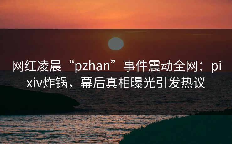 网红凌晨“pzhan”事件震动全网：pixiv炸锅，幕后真相曝光引发热议