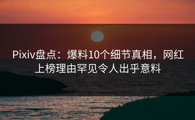 Pixiv盘点：爆料10个细节真相，网红上榜理由罕见令人出乎意料