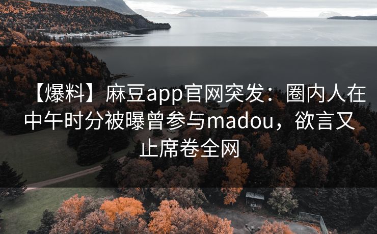 【爆料】麻豆app官网突发：圈内人在中午时分被曝曾参与madou，欲言又止席卷全网