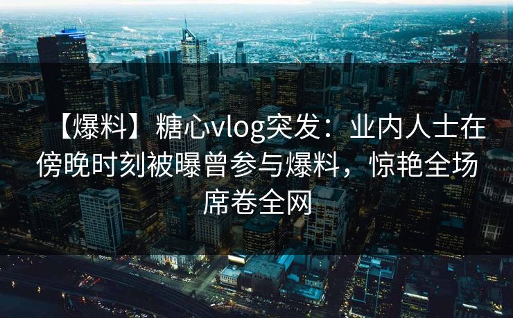 【爆料】糖心vlog突发：业内人士在傍晚时刻被曝曾参与爆料，惊艳全场席卷全网
