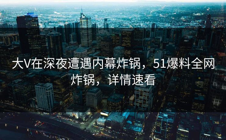 大V在深夜遭遇内幕炸锅，51爆料全网炸锅，详情速看