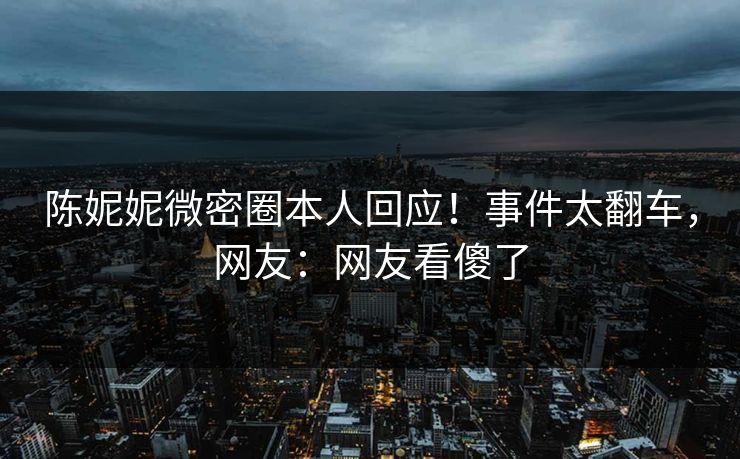 陈妮妮微密圈本人回应！事件太翻车，网友：网友看傻了