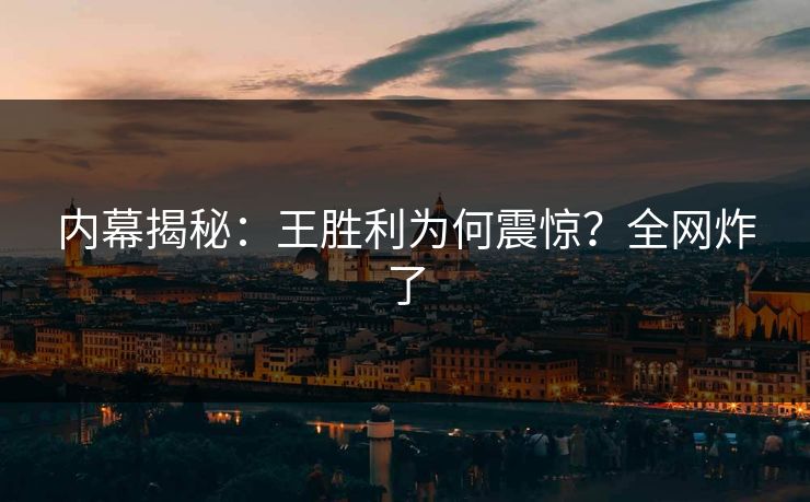 内幕揭秘：王胜利为何震惊？全网炸了