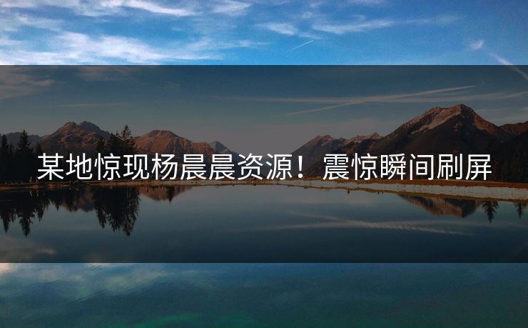 某地惊现杨晨晨资源！震惊瞬间刷屏