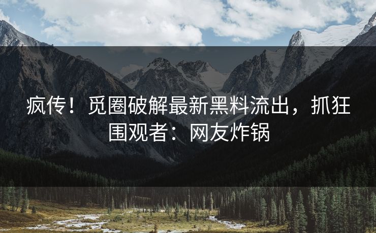 疯传！觅圈破解最新黑料流出，抓狂围观者：网友炸锅
