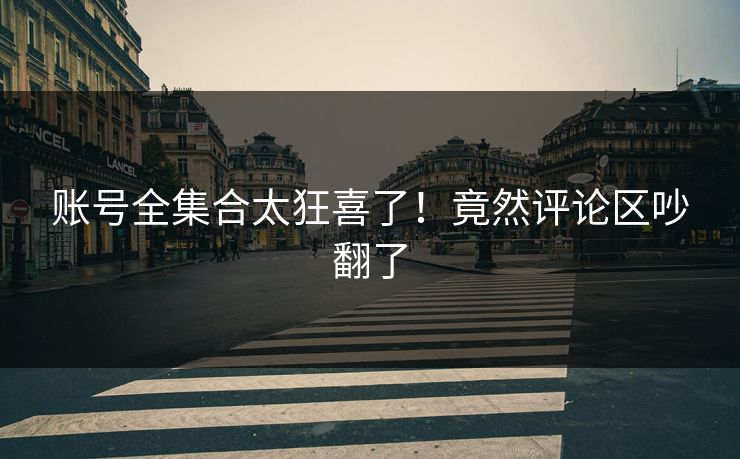 账号全集合太狂喜了！竟然评论区吵翻了