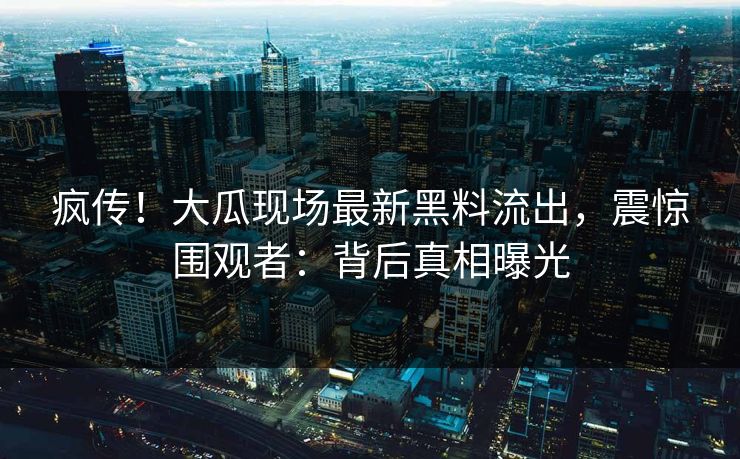 疯传！大瓜现场最新黑料流出，震惊围观者：背后真相曝光