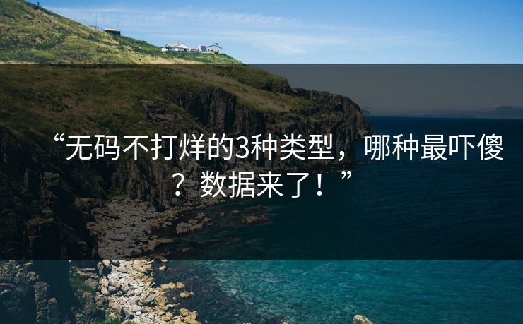 “无码不打烊的3种类型，哪种最吓傻？数据来了！”