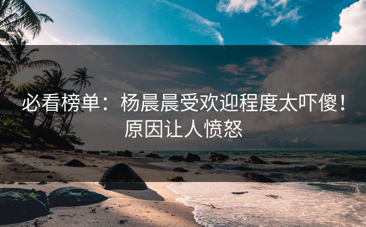 必看榜单：杨晨晨受欢迎程度太吓傻！原因让人愤怒