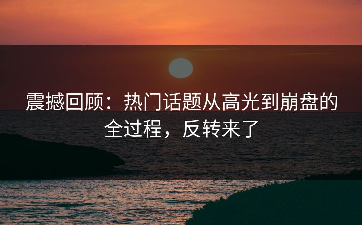 震撼回顾：热门话题从高光到崩盘的全过程，反转来了
