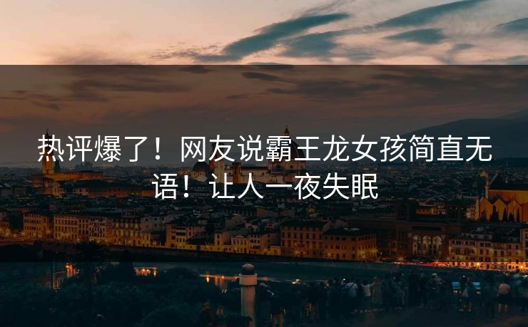 热评爆了！网友说霸王龙女孩简直无语！让人一夜失眠