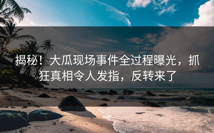 揭秘！大瓜现场事件全过程曝光，抓狂真相令人发指，反转来了