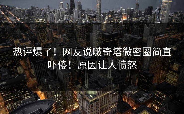 热评爆了！网友说啵奇塔微密圈简直吓傻！原因让人愤怒