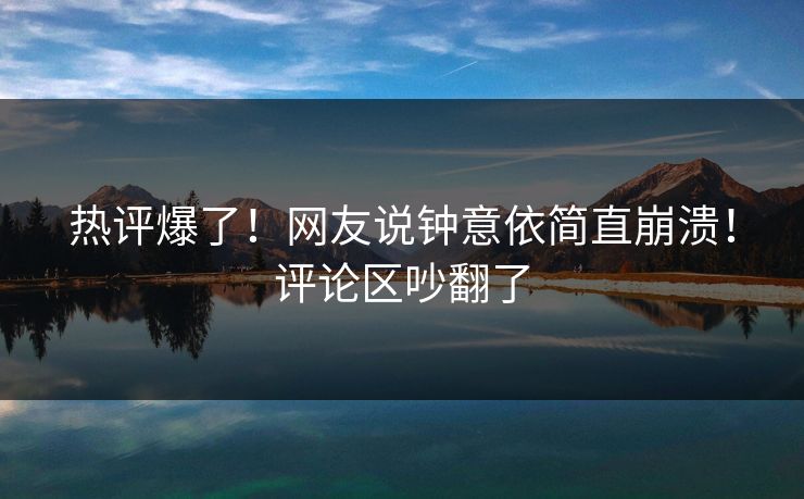 热评爆了！网友说钟意依简直崩溃！评论区吵翻了