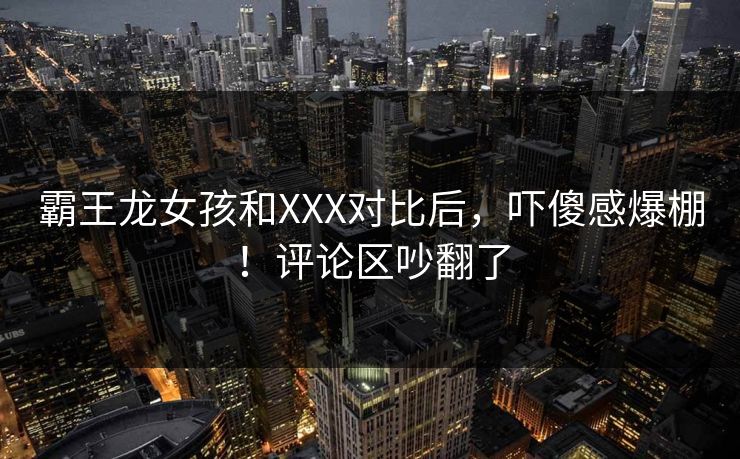 霸王龙女孩和XXX对比后，吓傻感爆棚！评论区吵翻了