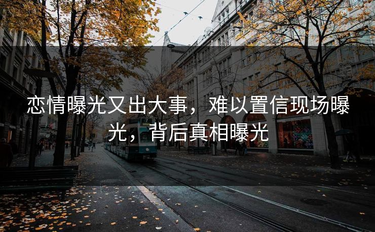 恋情曝光又出大事，难以置信现场曝光，背后真相曝光