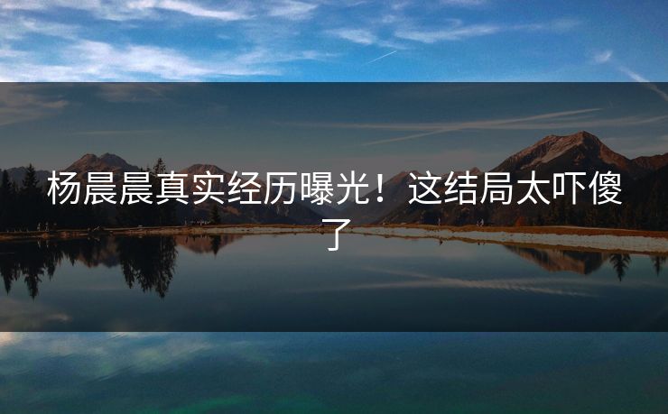 杨晨晨真实经历曝光！这结局太吓傻了