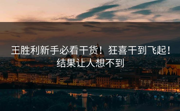 王胜利新手必看干货！狂喜干到飞起！结果让人想不到