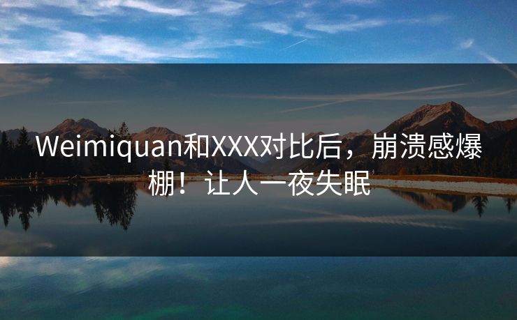 Weimiquan和XXX对比后，崩溃感爆棚！让人一夜失眠