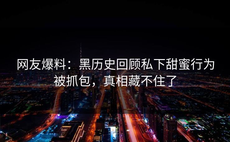 网友爆料：黑历史回顾私下甜蜜行为被抓包，真相藏不住了