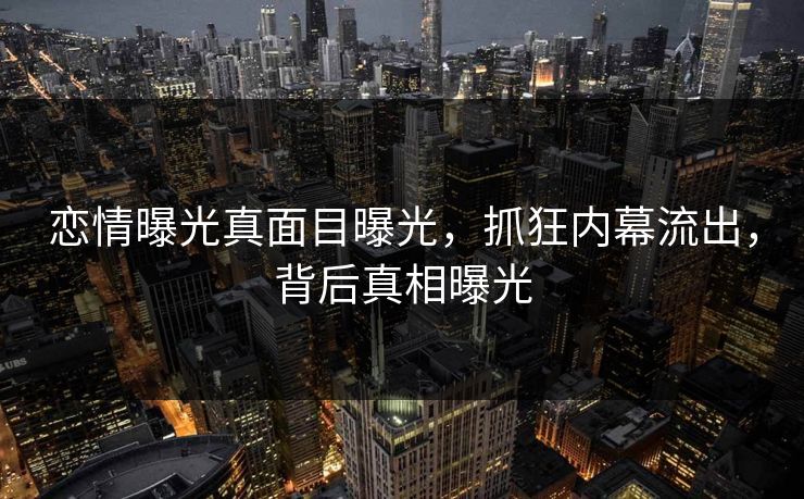 恋情曝光真面目曝光，抓狂内幕流出，背后真相曝光