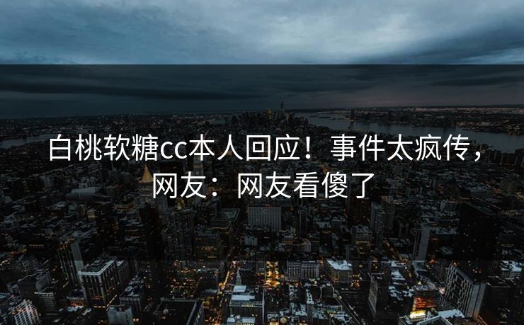 白桃软糖cc本人回应！事件太疯传，网友：网友看傻了
