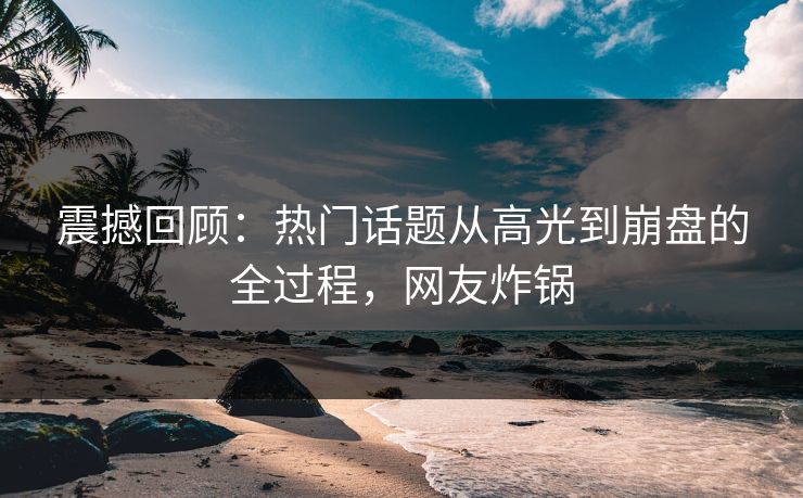 震撼回顾：热门话题从高光到崩盘的全过程，网友炸锅