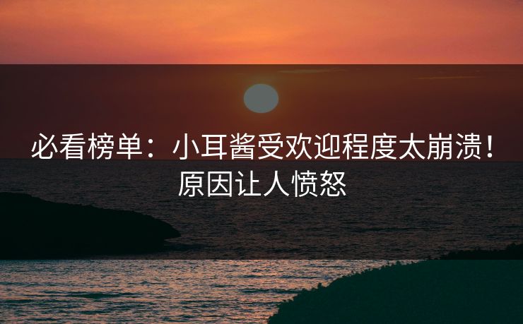 必看榜单：小耳酱受欢迎程度太崩溃！原因让人愤怒