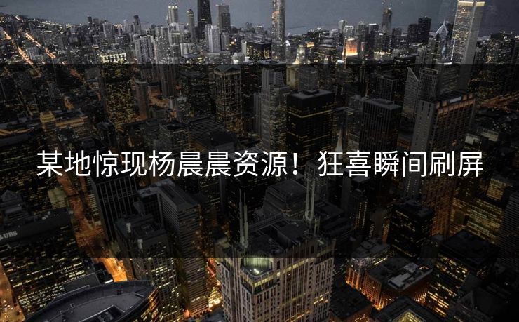 某地惊现杨晨晨资源！狂喜瞬间刷屏