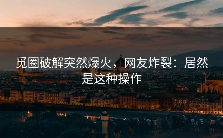觅圈破解突然爆火，网友炸裂：居然是这种操作