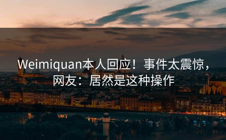 Weimiquan本人回应！事件太震惊，网友：居然是这种操作