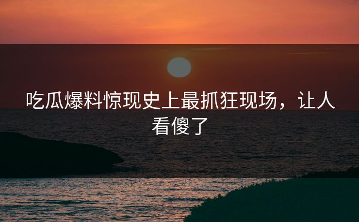 吃瓜爆料惊现史上最抓狂现场，让人看傻了