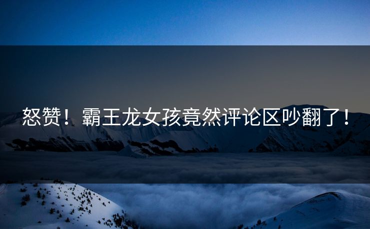怒赞！霸王龙女孩竟然评论区吵翻了！