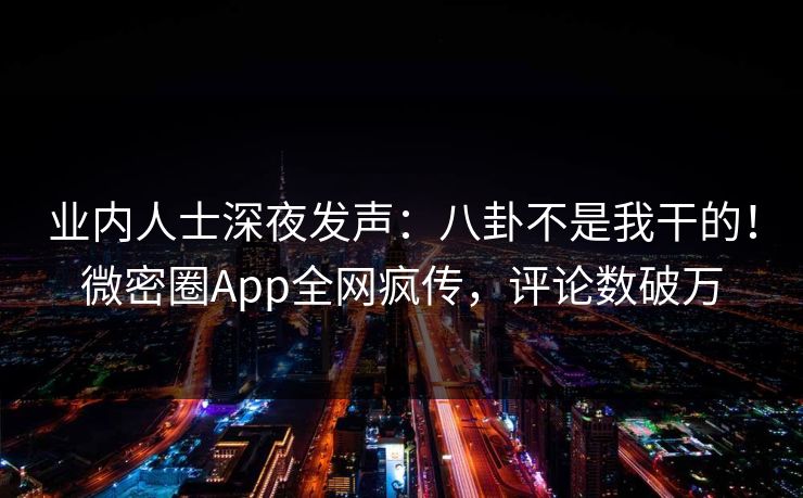 业内人士深夜发声：八卦不是我干的！微密圈App全网疯传，评论数破万