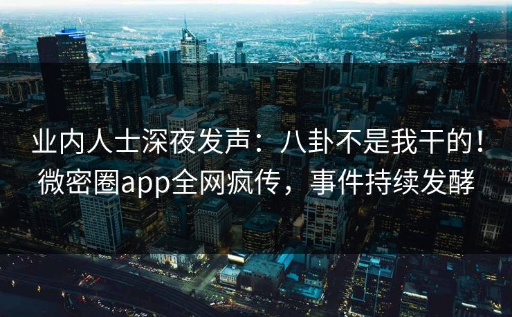 业内人士深夜发声：八卦不是我干的！微密圈app全网疯传，事件持续发酵
