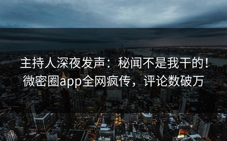 主持人深夜发声：秘闻不是我干的！微密圈app全网疯传，评论数破万