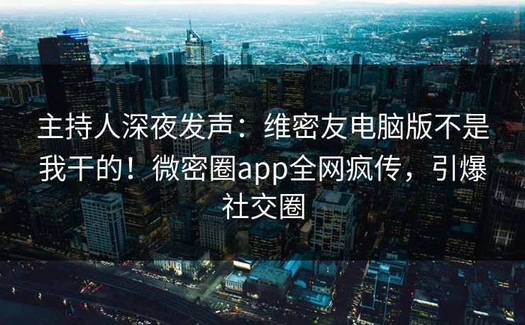 主持人深夜发声：维密友电脑版不是我干的！微密圈app全网疯传，引爆社交圈