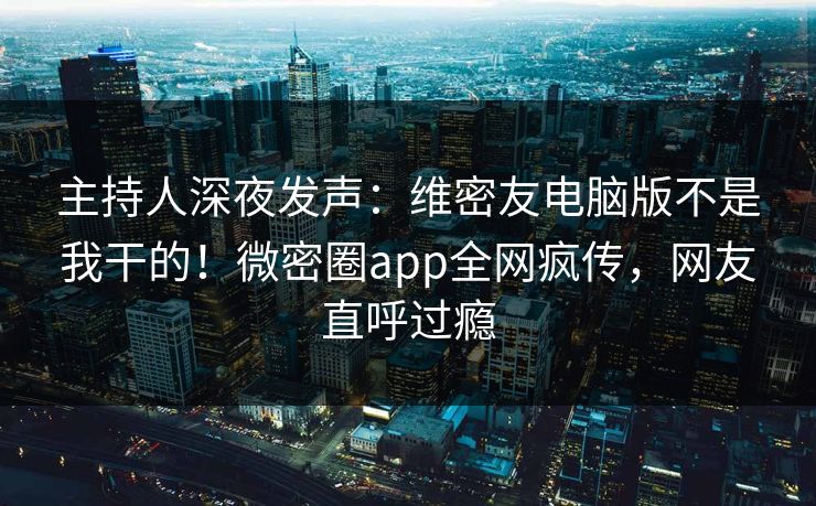 主持人深夜发声：维密友电脑版不是我干的！微密圈app全网疯传，网友直呼过瘾