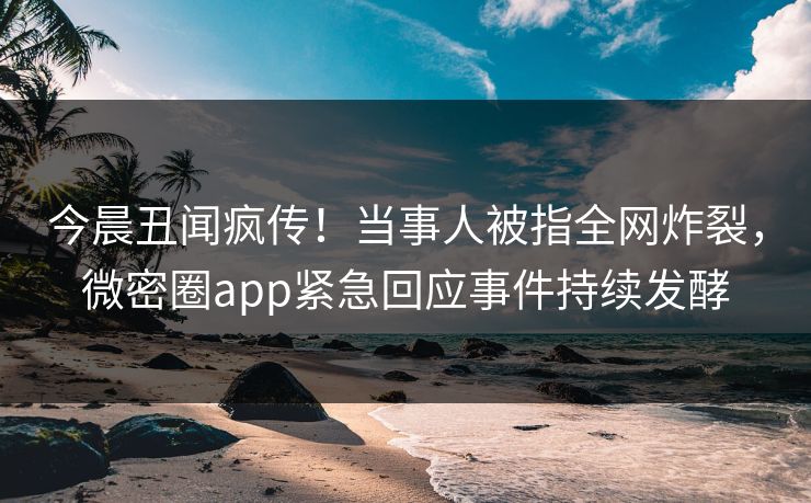 今晨丑闻疯传！当事人被指全网炸裂，微密圈app紧急回应事件持续发酵