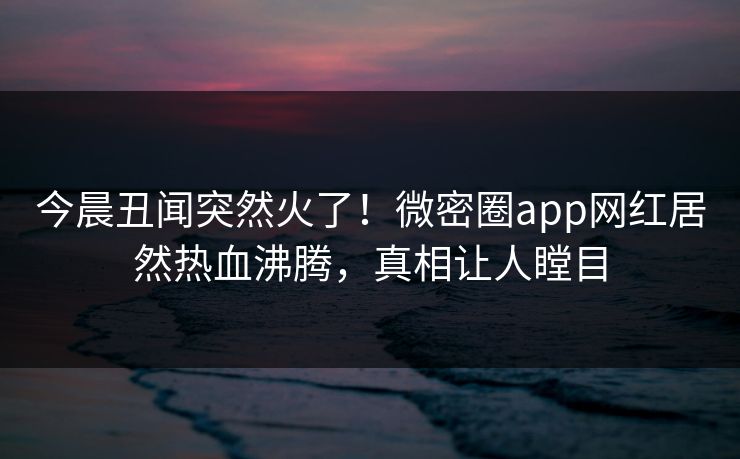 今晨丑闻突然火了！微密圈app网红居然热血沸腾，真相让人瞠目