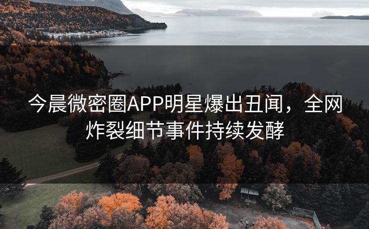 今晨微密圈APP明星爆出丑闻，全网炸裂细节事件持续发酵