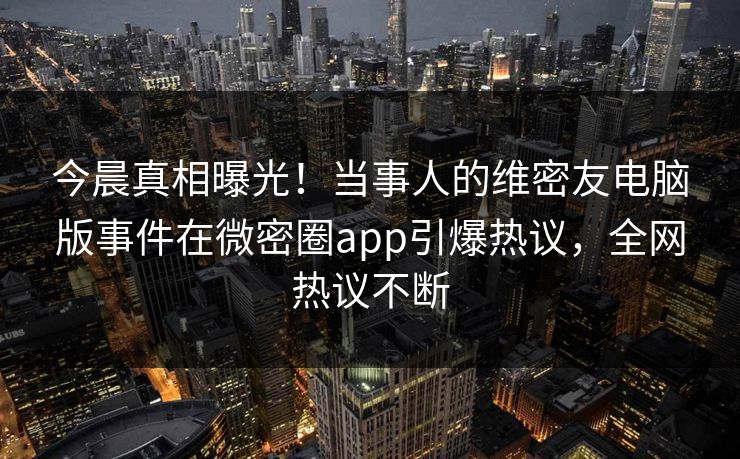 今晨真相曝光！当事人的维密友电脑版事件在微密圈app引爆热议，全网热议不断