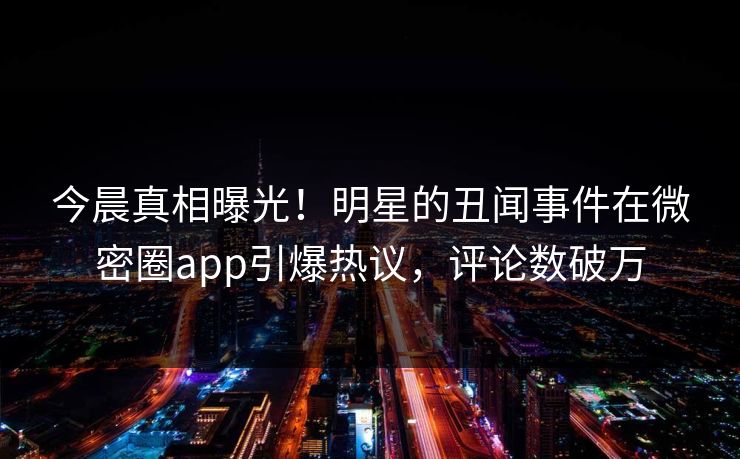 今晨真相曝光！明星的丑闻事件在微密圈app引爆热议，评论数破万