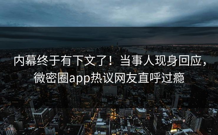 内幕终于有下文了！当事人现身回应，微密圈app热议网友直呼过瘾
