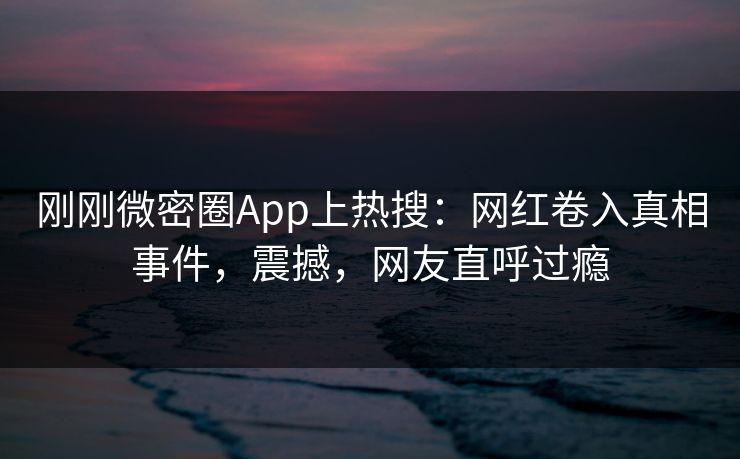 刚刚微密圈App上热搜：网红卷入真相事件，震撼，网友直呼过瘾