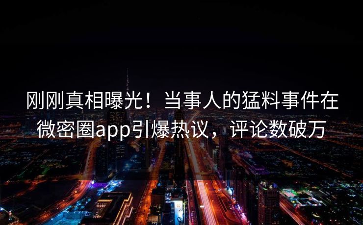 刚刚真相曝光！当事人的猛料事件在微密圈app引爆热议，评论数破万