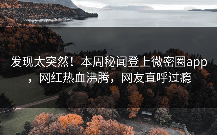 发现太突然！本周秘闻登上微密圈app，网红热血沸腾，网友直呼过瘾