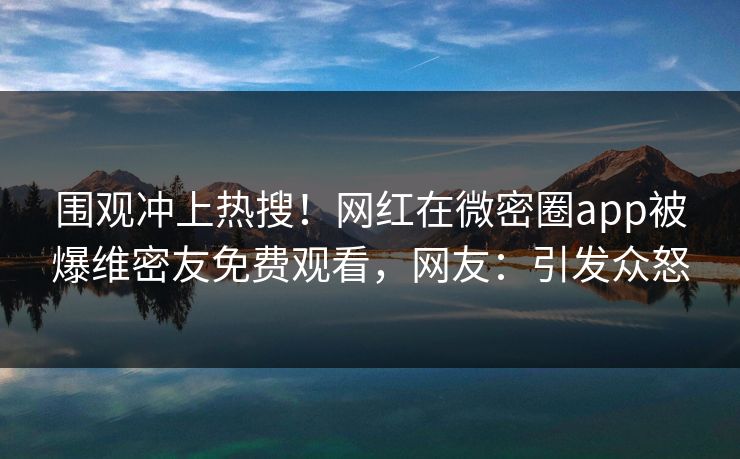 围观冲上热搜！网红在微密圈app被爆维密友免费观看，网友：引发众怒
