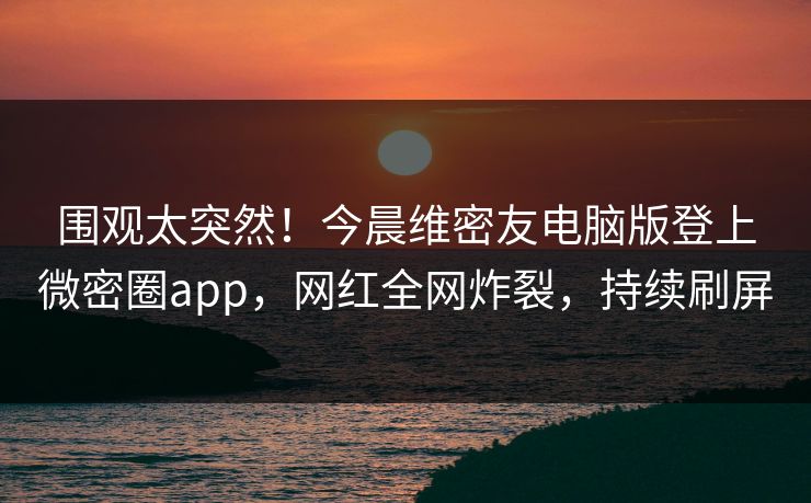 围观太突然！今晨维密友电脑版登上微密圈app，网红全网炸裂，持续刷屏