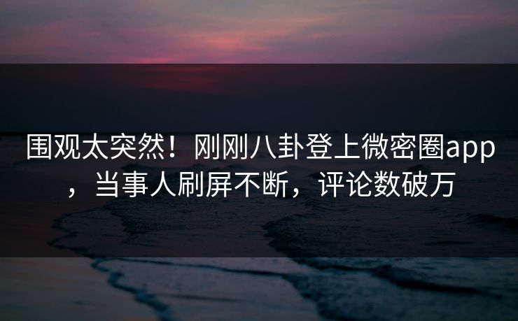 围观太突然！刚刚八卦登上微密圈app，当事人刷屏不断，评论数破万